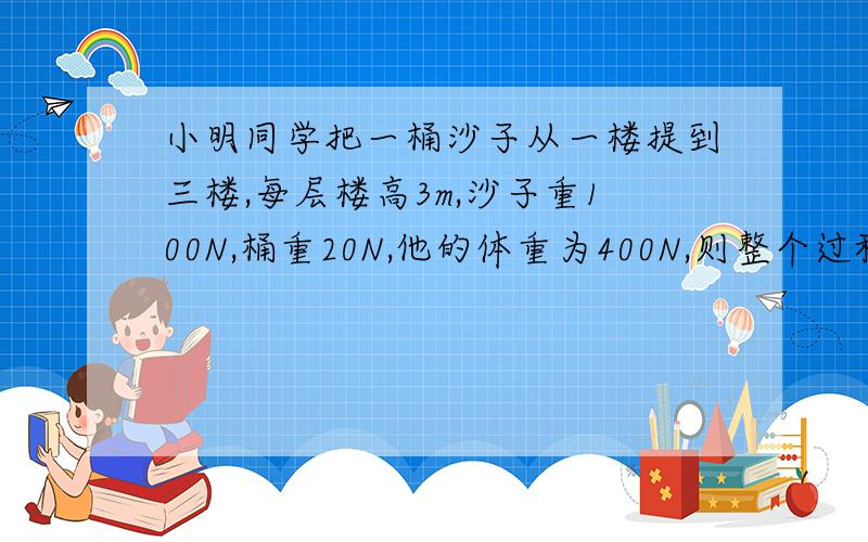 小明同学把一桶沙子从一楼提到三楼,每层楼高3m,沙子重100N,桶重20N,他的体重为400N,则整个过程中他克