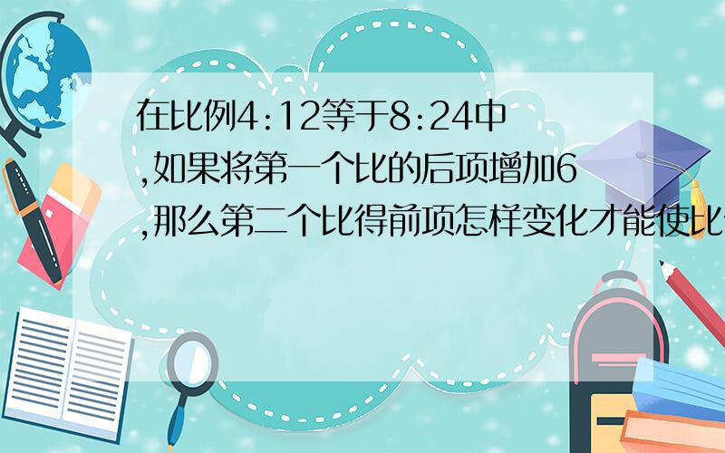 在比例4:12等于8:24中,如果将第一个比的后项增加6,那么第二个比得前项怎样变化才能使比例成立?