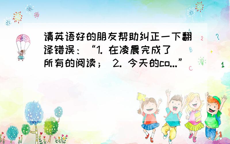 请英语好的朋友帮助纠正一下翻译错误：“1. 在凌晨完成了所有的阅读； 2. 今天的co...”