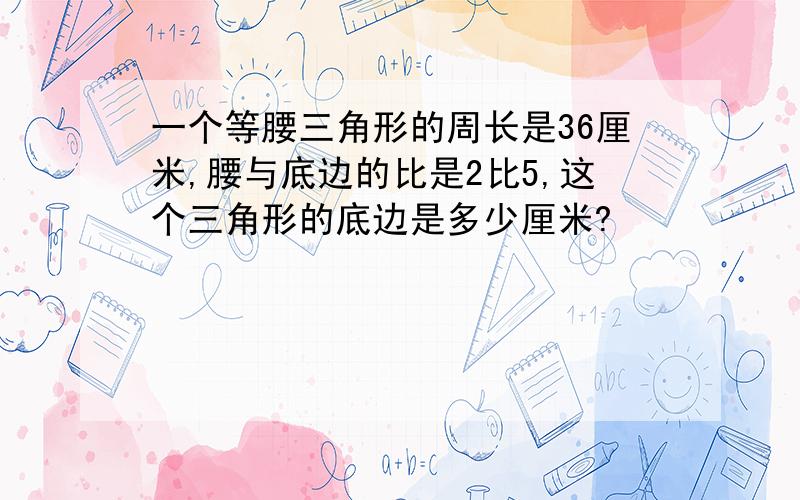 一个等腰三角形的周长是36厘米,腰与底边的比是2比5,这个三角形的底边是多少厘米?