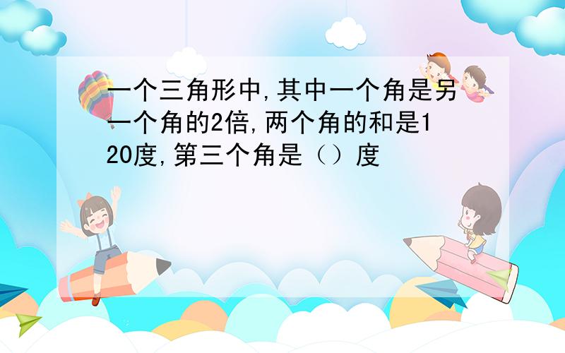 一个三角形中,其中一个角是另一个角的2倍,两个角的和是120度,第三个角是（）度