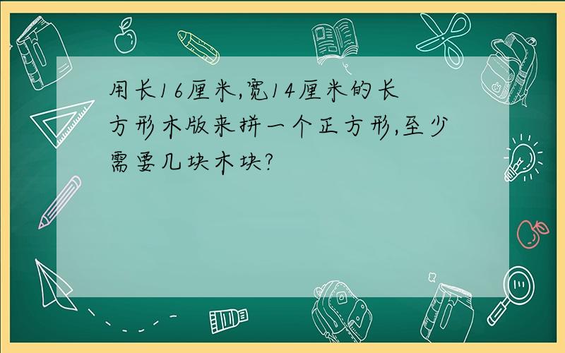 用长16厘米,宽14厘米的长方形木版来拼一个正方形,至少需要几块木块?