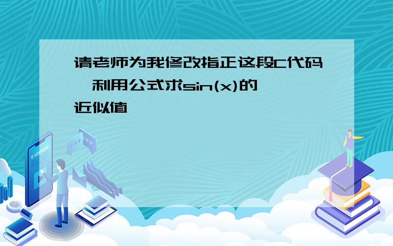 请老师为我修改指正这段C代码,利用公式求sin(x)的 近似值,