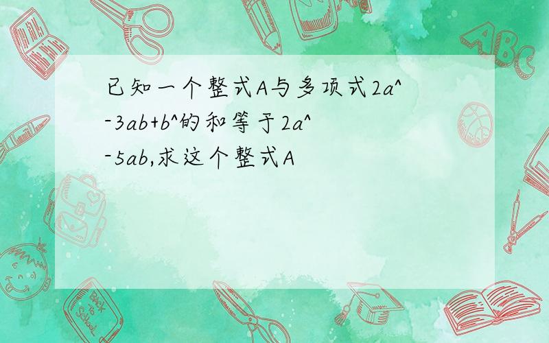 已知一个整式A与多项式2a^-3ab+b^的和等于2a^-5ab,求这个整式A