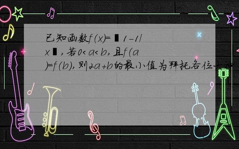 已知函数f（x）=丨1-1/x丨,若0＜a＜b,且f（a）=f（b）,则2a+b的最小值为拜托各位大神