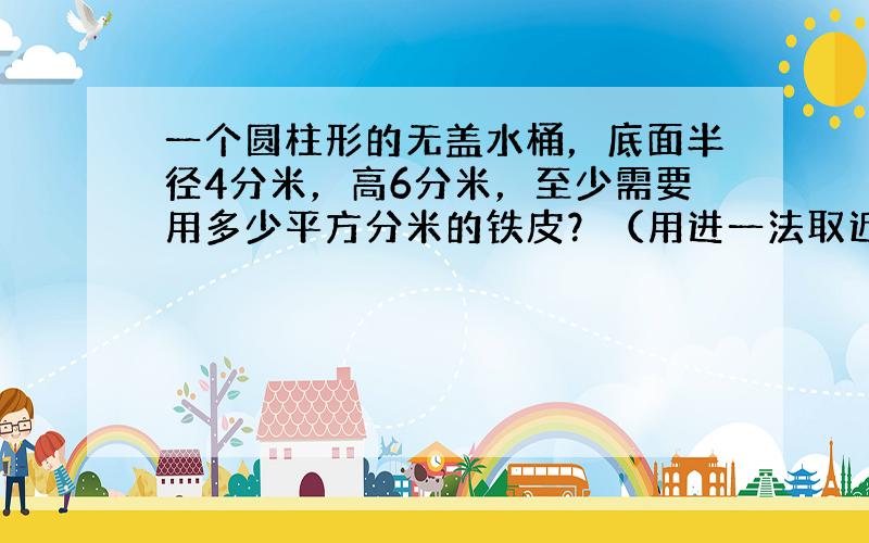 一个圆柱形的无盖水桶，底面半径4分米，高6分米，至少需要用多少平方分米的铁皮？（用进一法取近似值，得数保留整数）；如果用