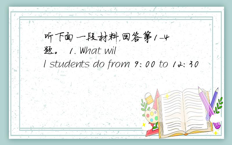 听下面一段材料，回答第1-4题。 1. What will students do from 9:00 to 12:30