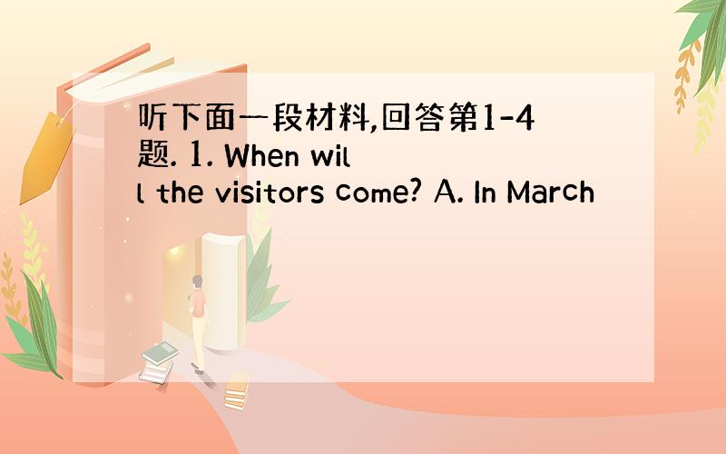 听下面一段材料,回答第1-4题. 1. When will the visitors come? A. In March