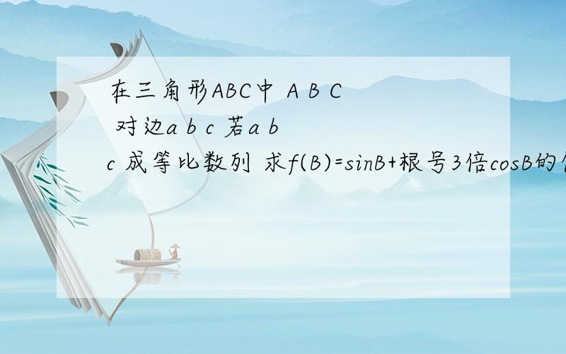 在三角形ABC中 A B C 对边a b c 若a b c 成等比数列 求f(B)=sinB+根号3倍cosB的值域