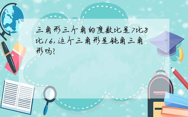 三角形三个角的度数比是7比8比16,这个三角形是钝角三角形吗?