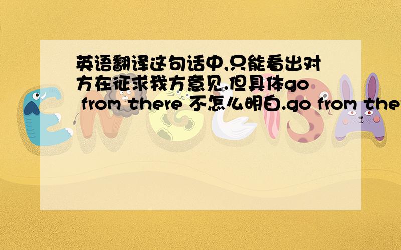 英语翻译这句话中,只能看出对方在征求我方意见.但具体go from there 不怎么明白.go from there