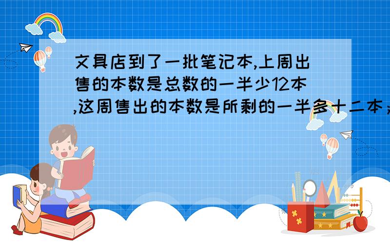 文具店到了一批笔记本,上周出售的本数是总数的一半少12本,这周售出的本数是所剩的一半多十二本；结果还有十九本,这批笔记本