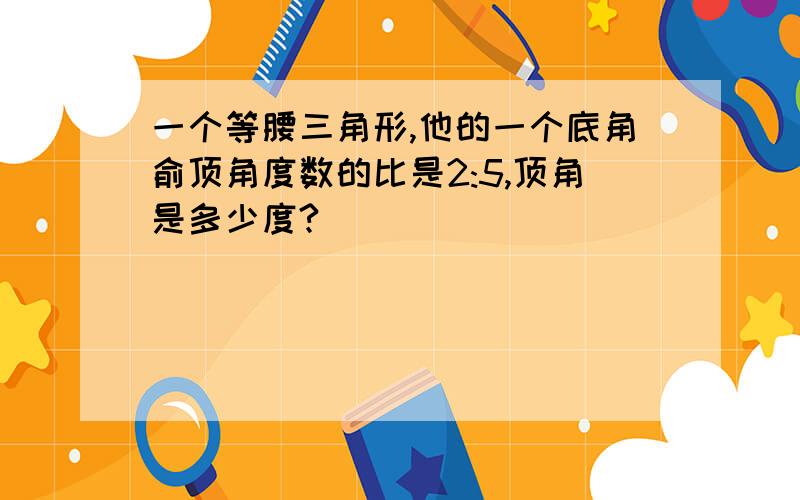 一个等腰三角形,他的一个底角俞顶角度数的比是2:5,顶角是多少度?