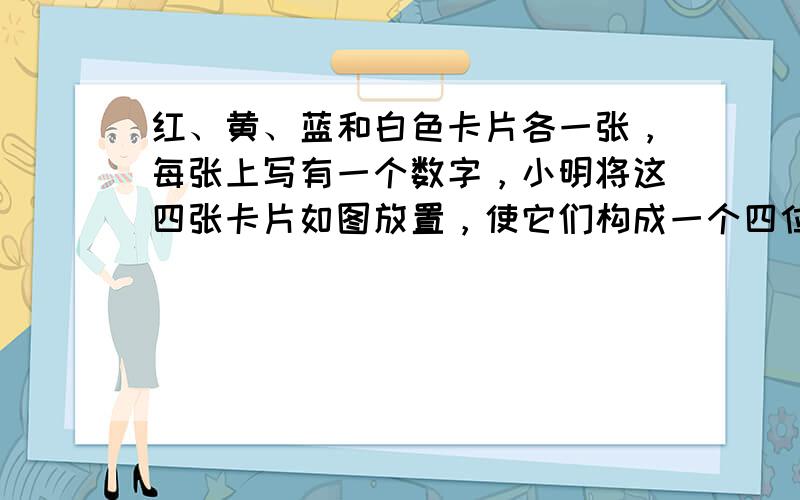 红、黄、蓝和白色卡片各一张，每张上写有一个数字，小明将这四张卡片如图放置，使它们构成一个四位数，并计算这个四位数与它的数