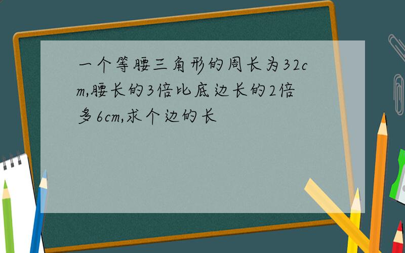 一个等腰三角形的周长为32cm,腰长的3倍比底边长的2倍多6cm,求个边的长