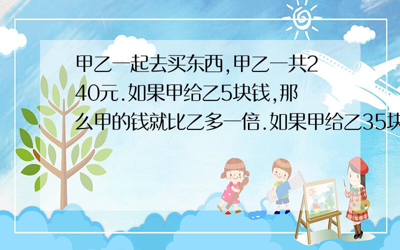 甲乙一起去买东西,甲乙一共240元.如果甲给乙5块钱,那么甲的钱就比乙多一倍.如果甲给乙35块钱,那么两个