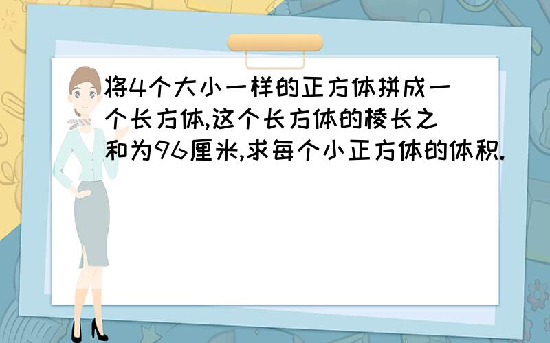 将4个大小一样的正方体拼成一个长方体,这个长方体的棱长之和为96厘米,求每个小正方体的体积.