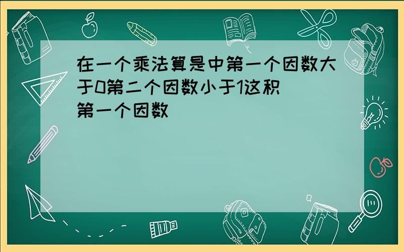 在一个乘法算是中第一个因数大于0第二个因数小于1这积（）第一个因数