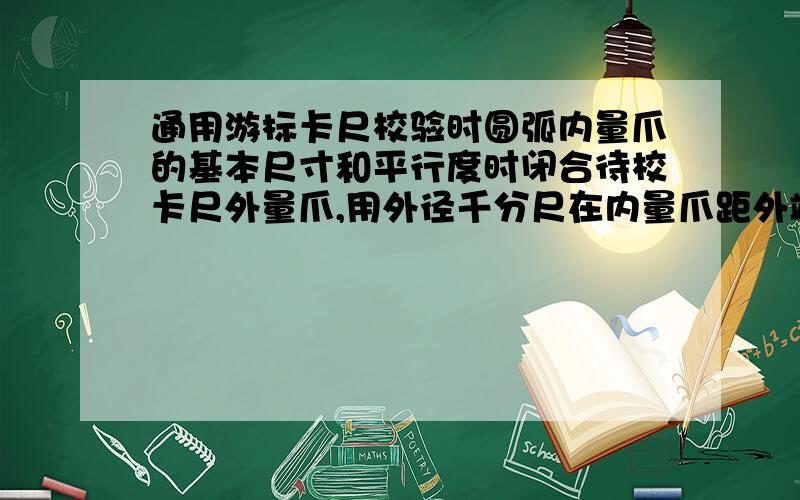 通用游标卡尺校验时圆弧内量爪的基本尺寸和平行度时闭合待校卡尺外量爪,用外径千分尺在内量爪距外端2MM处