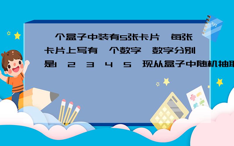 一个盒子中装有5张卡片,每张卡片上写有一个数字,数字分别是1、2、3、4、5,现从盒子中随机抽取卡片.