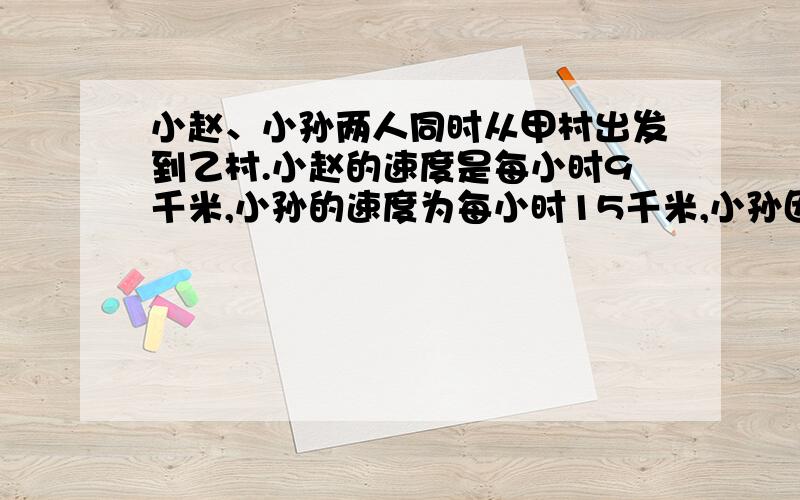 小赵、小孙两人同时从甲村出发到乙村.小赵的速度是每小时9千米,小孙的速度为每小时15千米,小孙因有事在途中停了!小时,因