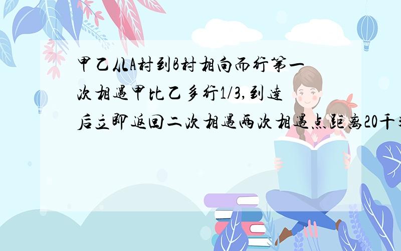 甲乙从A村到B村相向而行第一次相遇甲比乙多行1/3,到达后立即返回二次相遇两次相遇点距离20千米,求两村距