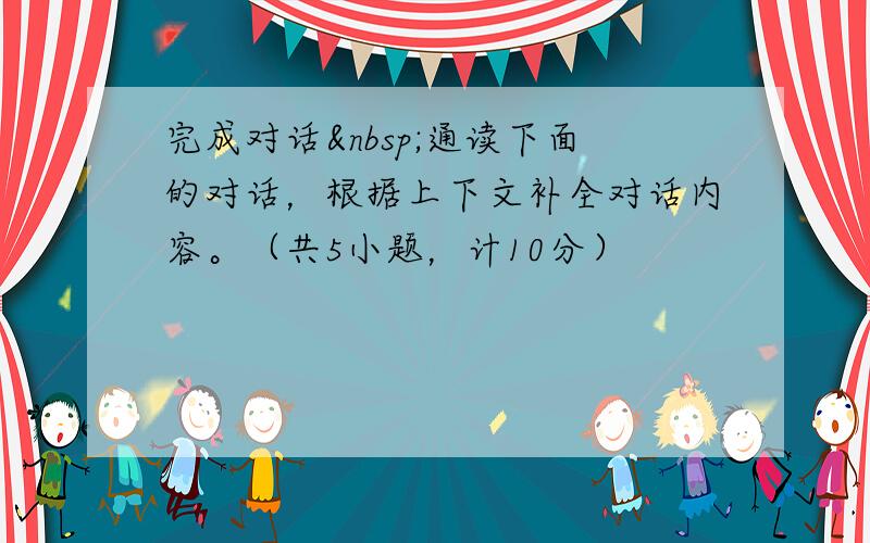 完成对话 通读下面的对话，根据上下文补全对话内容。（共5小题，计10分）