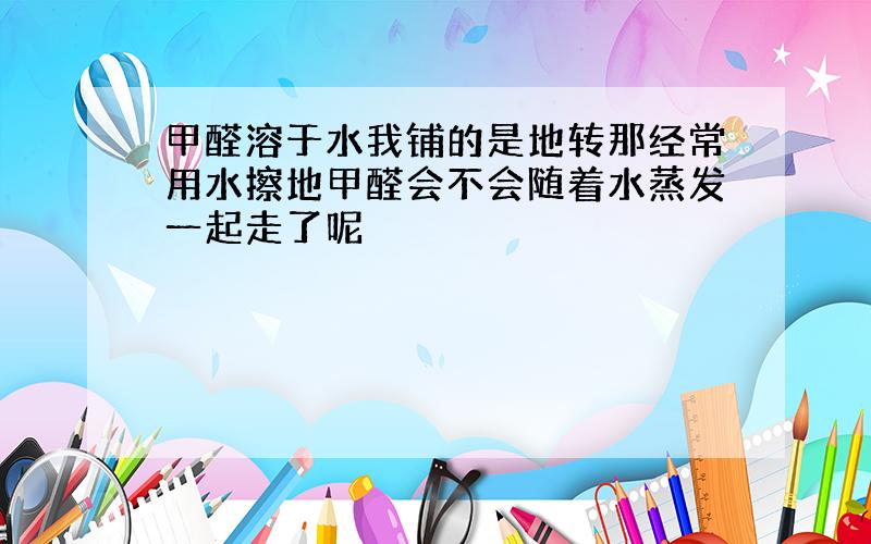 甲醛溶于水我铺的是地转那经常用水擦地甲醛会不会随着水蒸发一起走了呢