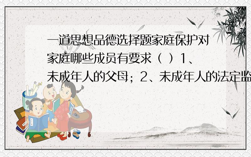 一道思想品德选择题家庭保护对家庭哪些成员有要求（ ）1、未成年人的父母；2、未成年人的法定监护人；3、未成年人家庭的全体