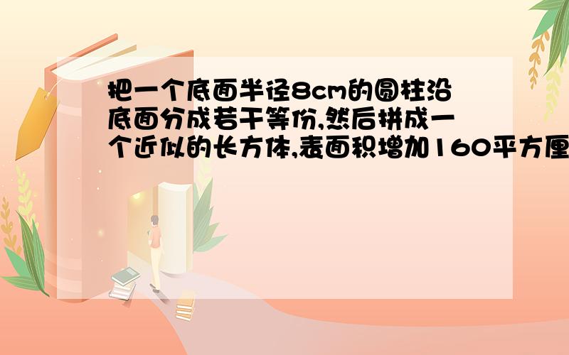 把一个底面半径8cm的圆柱沿底面分成若干等份,然后拼成一个近似的长方体,表面积增加160平方厘米,原圆柱的