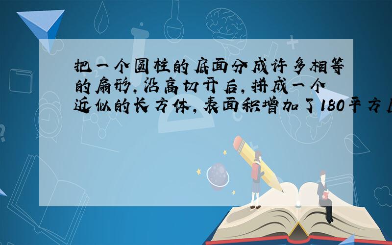 把一个圆柱的底面分成许多相等的扇形,沿高切开后,拼成一个近似的长方体,表面积增加了180平方厘米,如果这个圆柱的高是10