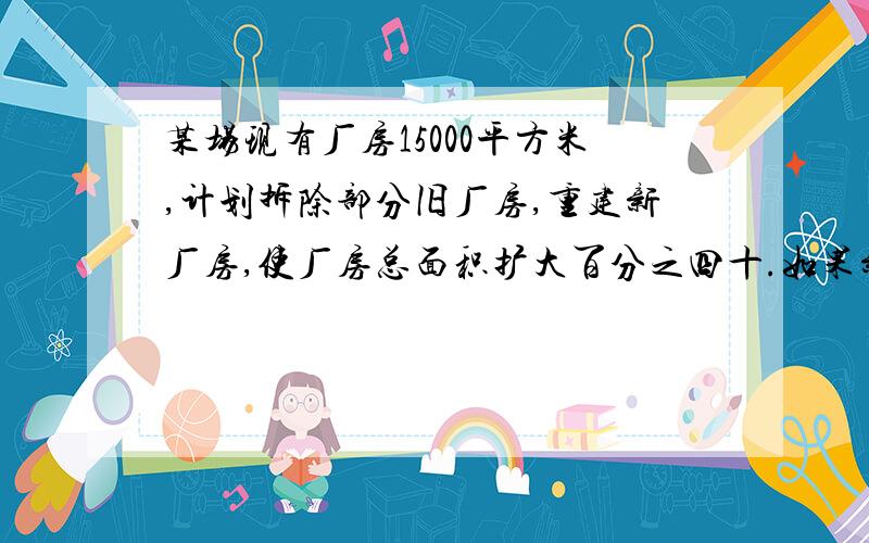 某场现有厂房15000平方米,计划拆除部分旧厂房,重建新厂房,使厂房总面积扩大百分之四十.如果新建厂房的