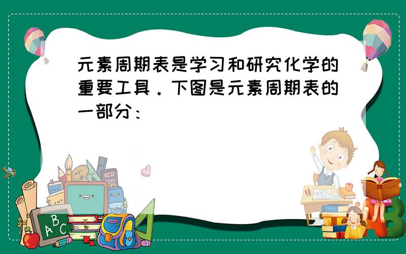 元素周期表是学习和研究化学的重要工具。下图是元素周期表的一部分：