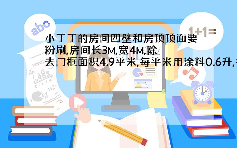 小丁丁的房间四壁和房顶顶面要粉刷,房间长3M,宽4M,除去门框面积4.9平米,每平米用涂料0.6升,每桶