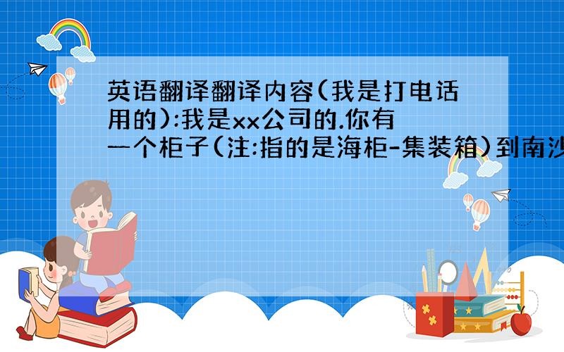 英语翻译翻译内容(我是打电话用的):我是xx公司的.你有一个柜子(注:指的是海柜-集装箱)到南沙码头了.但是无法办单(注