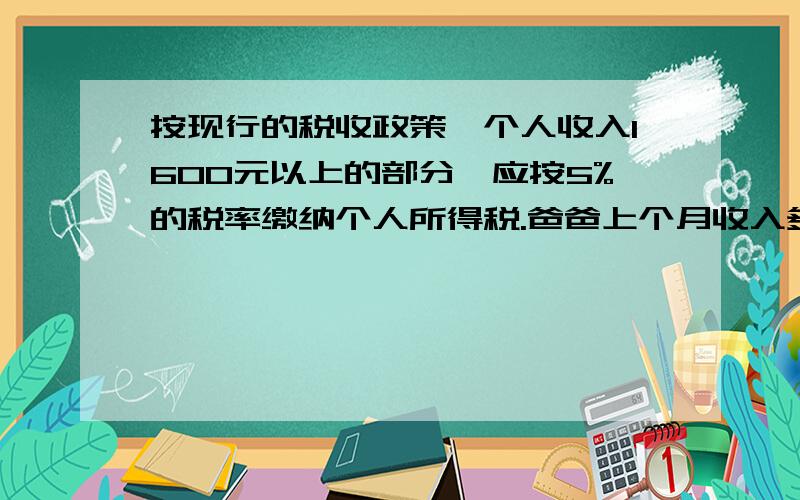 按现行的税收政策,个人收入1600元以上的部分,应按5%的税率缴纳个人所得税.爸爸上个月收入多少元?