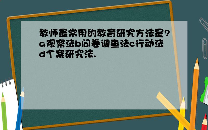 教师最常用的教育研究方法是?a观察法b问卷调查法c行动法d个案研究法.