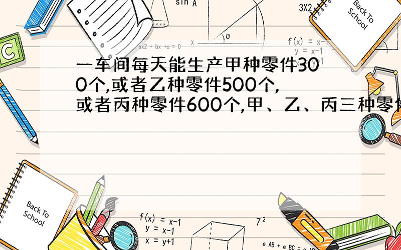 一车间每天能生产甲种零件300个,或者乙种零件500个,或者丙种零件600个,甲、乙、丙三种零件各取一个配成一套,现在要