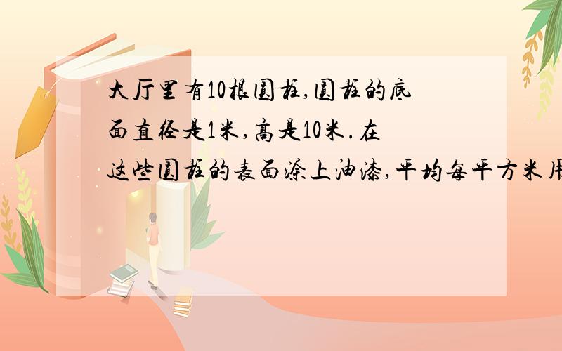 大厅里有10根圆柱,圆柱的底面直径是1米,高是10米.在这些圆柱的表面涂上油漆,平均每平方米用油漆0.5千克.涂这些圆柱