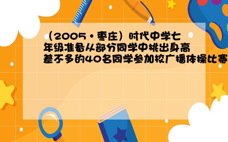 （2005•枣庄）时代中学七年级准备从部分同学中挑出身高差不多的40名同学参加校广播体操比赛，这部分同学的身高（单位：厘