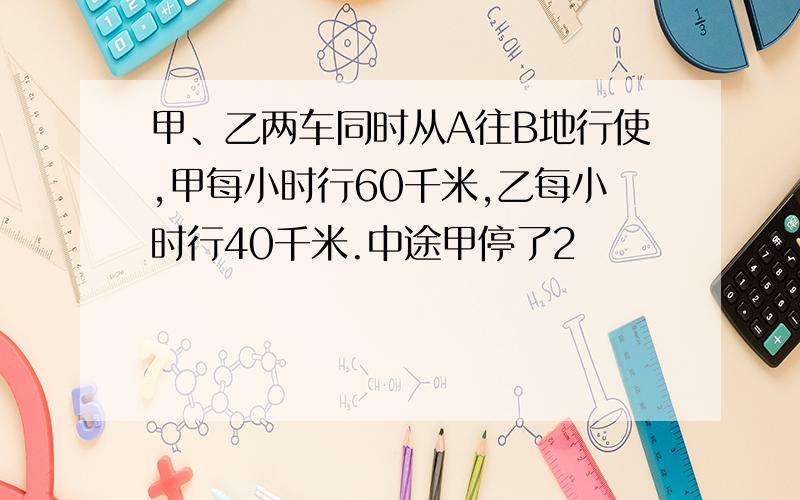 甲、乙两车同时从A往B地行使,甲每小时行60千米,乙每小时行40千米.中途甲停了2