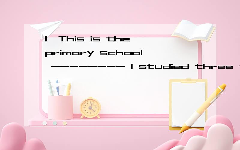 1、This is the primary school -------- I studied three years