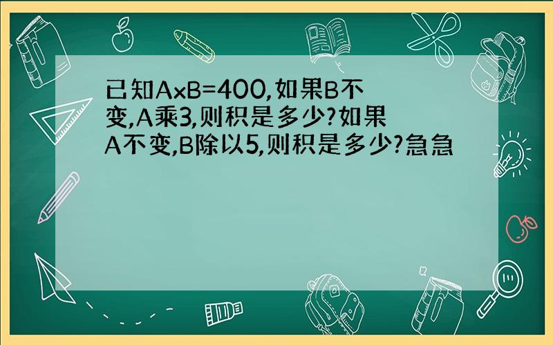 已知AxB=400,如果B不变,A乘3,则积是多少?如果A不变,B除以5,则积是多少?急急