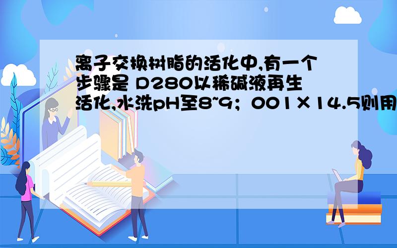 离子交换树脂的活化中,有一个步骤是 D280以稀碱液再生活化,水洗pH至8~9；001×14.5则用稀酸洗,