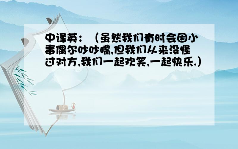 中译英：（虽然我们有时会因小事偶尔吵吵嘴,但我们从来没怪过对方,我们一起欢笑,一起快乐.）