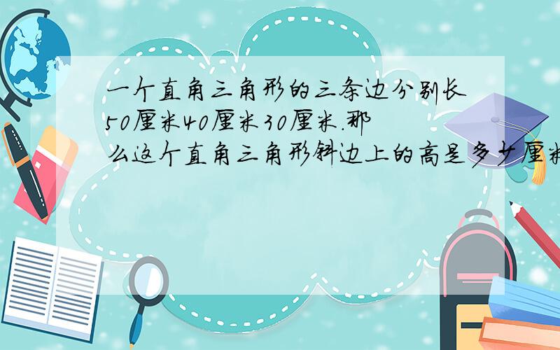 一个直角三角形的三条边分别长50厘米40厘米30厘米.那么这个直角三角形斜边上的高是多少厘米