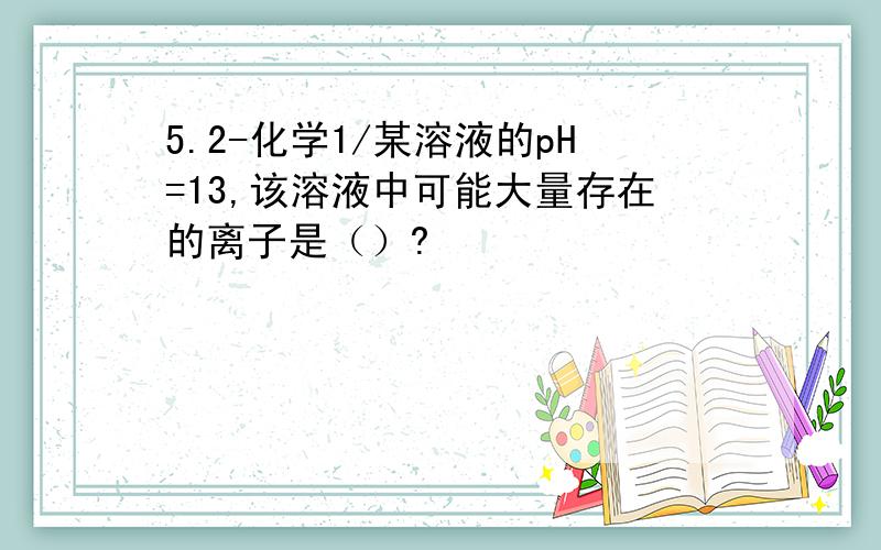 5.2-化学1/某溶液的pH=13,该溶液中可能大量存在的离子是（）?