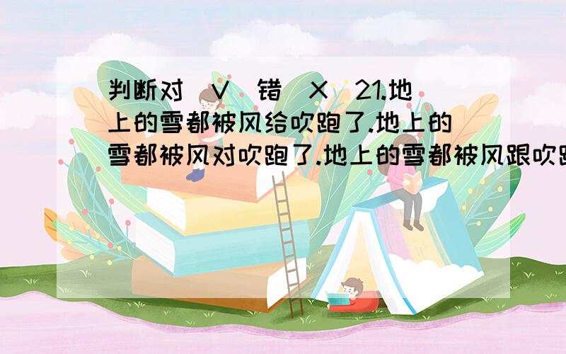 判断对（V）错（X）21.地上的雪都被风给吹跑了.地上的雪都被风对吹跑了.地上的雪都被风跟吹跑了.22.你们应该向他学习