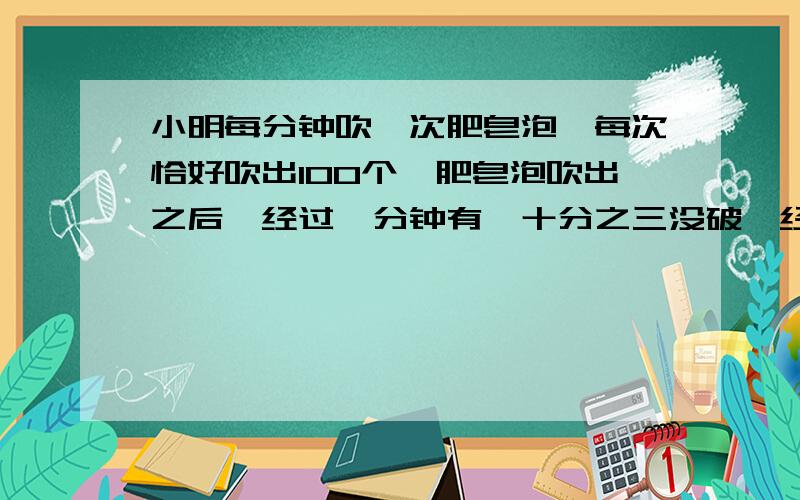 小明每分钟吹一次肥皂泡,每次恰好吹出100个,肥皂泡吹出之后,经过一分钟有一十分之三没破,经过一分半全破,小明在第5次吹