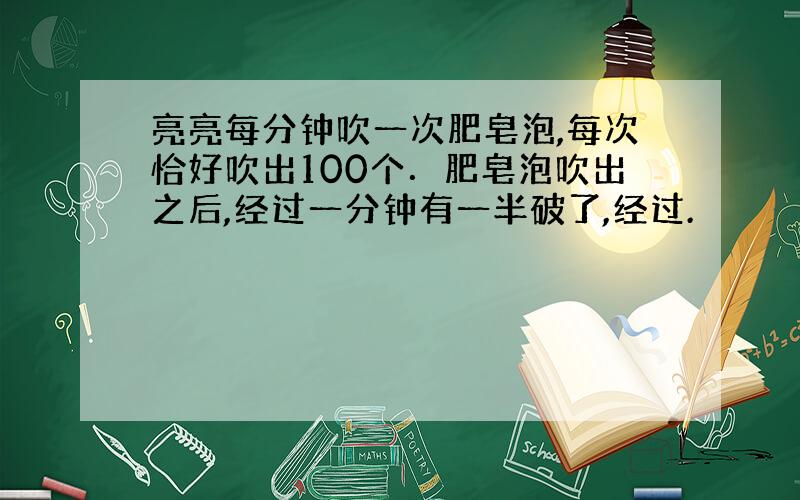 亮亮每分钟吹一次肥皂泡,每次恰好吹出100个．肥皂泡吹出之后,经过一分钟有一半破了,经过.